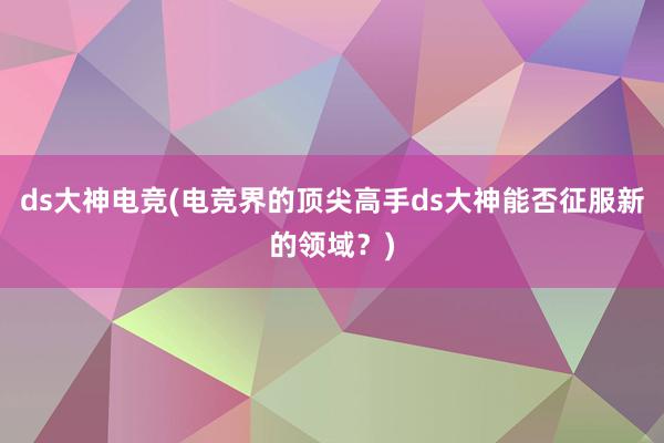 ds大神电竞(电竞界的顶尖高手ds大神能否征服新的领域？)