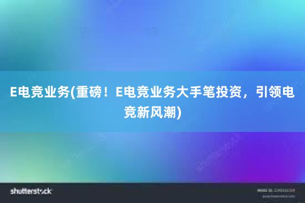 E电竞业务(重磅！E电竞业务大手笔投资，引领电竞新风潮)