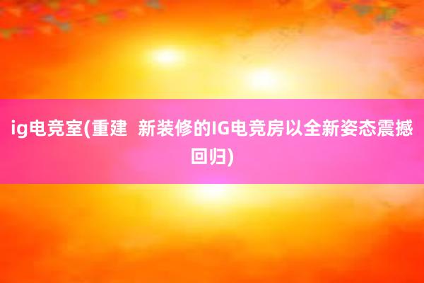 ig电竞室(重建  新装修的IG电竞房以全新姿态震撼回归)