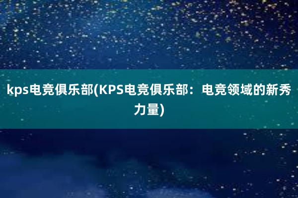 kps电竞俱乐部(KPS电竞俱乐部：电竞领域的新秀力量)