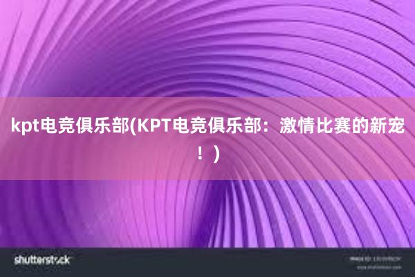 kpt电竞俱乐部(KPT电竞俱乐部：激情比赛的新宠！)