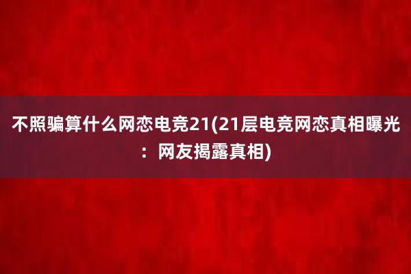 不照骗算什么网恋电竞21(21层电竞网恋真相曝光：网友揭露真相)