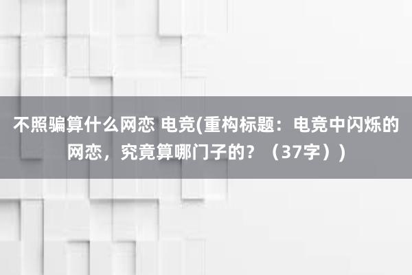 不照骗算什么网恋 电竞(重构标题：电竞中闪烁的网恋，究竟算哪门子的？（37字）)