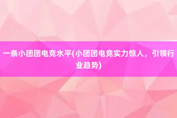 一条小团团电竞水平(小团团电竞实力惊人，引领行业趋势)