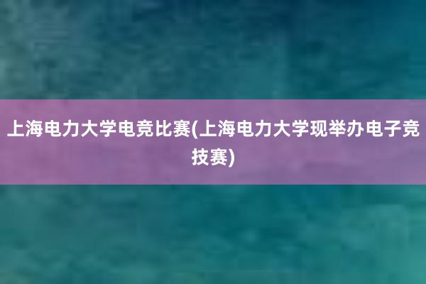 上海电力大学电竞比赛(上海电力大学现举办电子竞技赛)