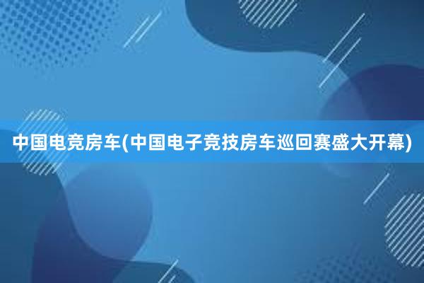 中国电竞房车(中国电子竞技房车巡回赛盛大开幕)