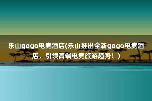 乐山gogo电竞酒店(乐山推出全新gogo电竞酒店，引领高端电竞旅游趋势！)