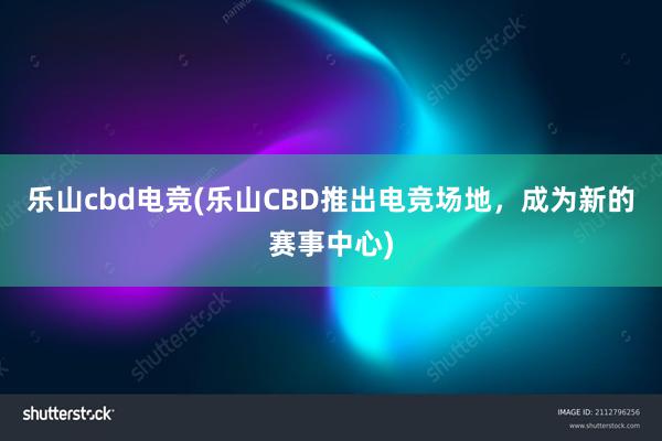 乐山cbd电竞(乐山CBD推出电竞场地，成为新的赛事中心)