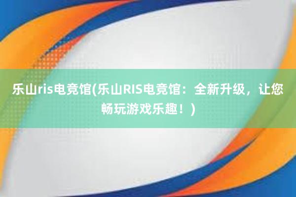 乐山ris电竞馆(乐山RIS电竞馆：全新升级，让您畅玩游戏乐趣！)