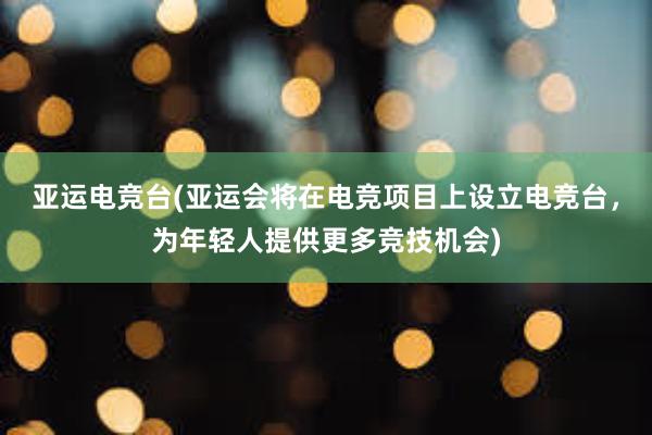 亚运电竞台(亚运会将在电竞项目上设立电竞台，为年轻人提供更多竞技机会)