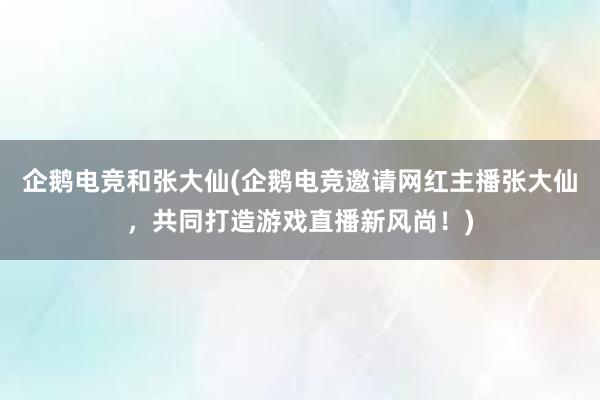 企鹅电竞和张大仙(企鹅电竞邀请网红主播张大仙，共同打造游戏直播新风尚！)