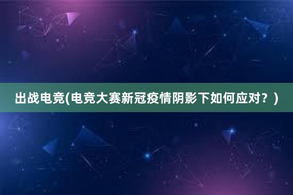 出战电竞(电竞大赛新冠疫情阴影下如何应对？)