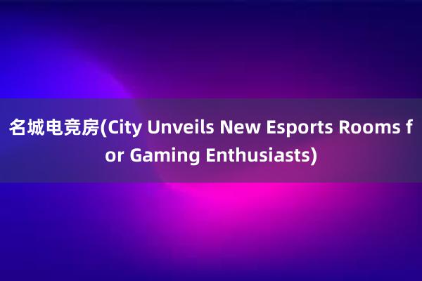 名城电竞房(City Unveils New Esports Rooms for Gaming Enthusiasts)