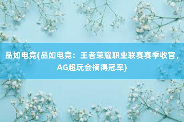 品如电竞(品如电竞：王者荣耀职业联赛赛季收官，AG超玩会摘得冠军)