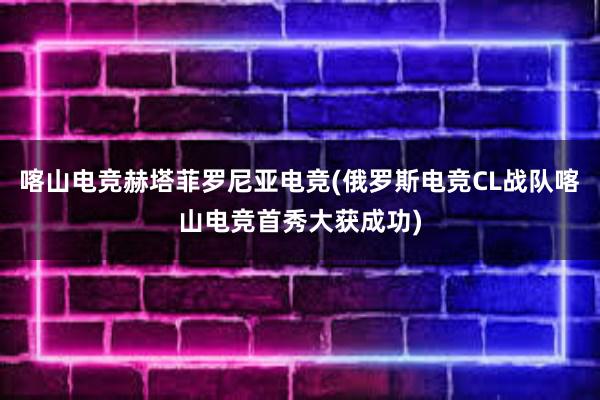 喀山电竞赫塔菲罗尼亚电竞(俄罗斯电竞CL战队喀山电竞首秀大获成功)