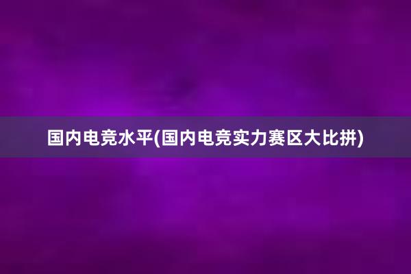 国内电竞水平(国内电竞实力赛区大比拼)