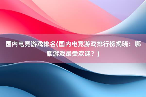 国内电竞游戏排名(国内电竞游戏排行榜揭晓：哪款游戏最受欢迎？)