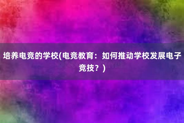 培养电竞的学校(电竞教育：如何推动学校发展电子竞技？)