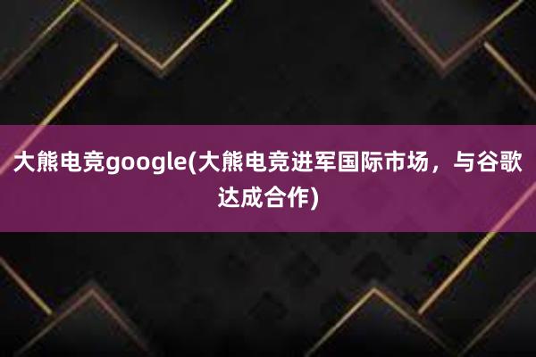 大熊电竞google(大熊电竞进军国际市场，与谷歌达成合作)