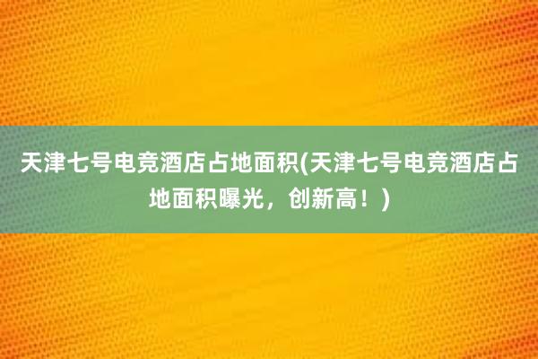 天津七号电竞酒店占地面积(天津七号电竞酒店占地面积曝光，创新高！)