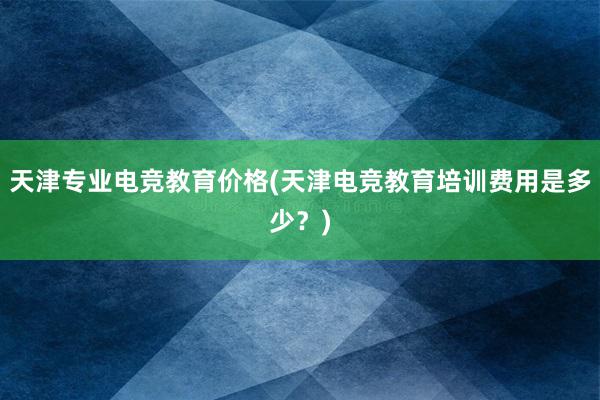 天津专业电竞教育价格(天津电竞教育培训费用是多少？)