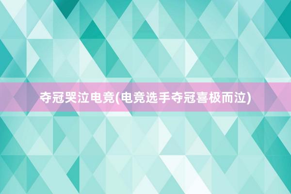 夺冠哭泣电竞(电竞选手夺冠喜极而泣)