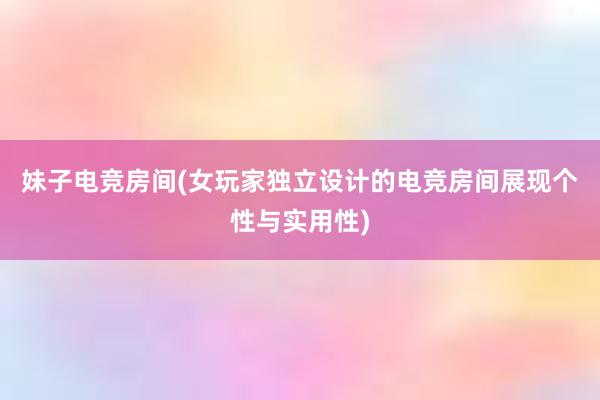 妹子电竞房间(女玩家独立设计的电竞房间展现个性与实用性)