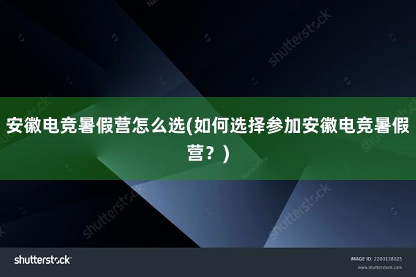 安徽电竞暑假营怎么选(如何选择参加安徽电竞暑假营？)