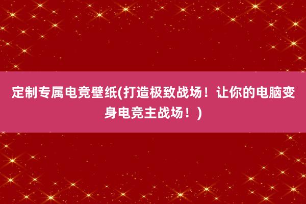 定制专属电竞壁纸(打造极致战场！让你的电脑变身电竞主战场！)