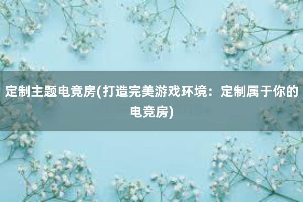 定制主题电竞房(打造完美游戏环境：定制属于你的电竞房)