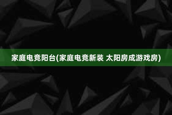 家庭电竞阳台(家庭电竞新装 太阳房成游戏房)