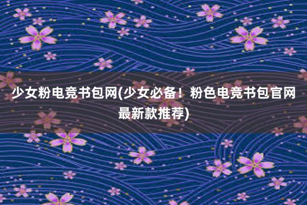 少女粉电竞书包网(少女必备！粉色电竞书包官网最新款推荐)