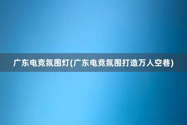 广东电竞氛围灯(广东电竞氛围打造万人空巷)