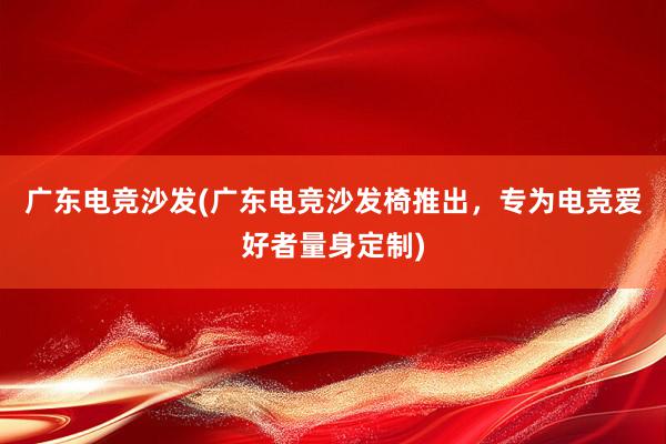 广东电竞沙发(广东电竞沙发椅推出，专为电竞爱好者量身定制)