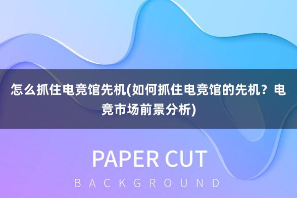 怎么抓住电竞馆先机(如何抓住电竞馆的先机？电竞市场前景分析)