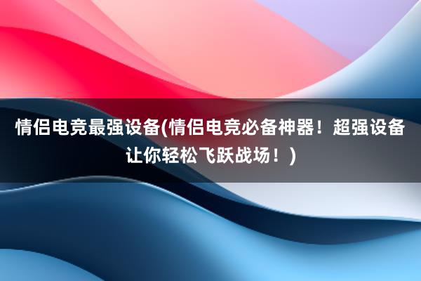 情侣电竞最强设备(情侣电竞必备神器！超强设备让你轻松飞跃战场！)