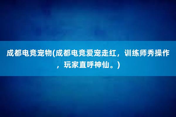 成都电竞宠物(成都电竞爱宠走红，训练师秀操作，玩家直呼神仙。)