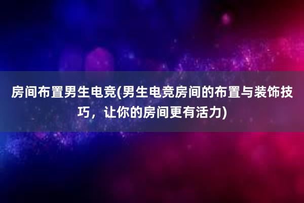 房间布置男生电竞(男生电竞房间的布置与装饰技巧，让你的房间更有活力)