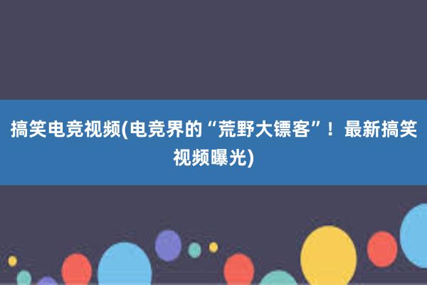 搞笑电竞视频(电竞界的“荒野大镖客”！最新搞笑视频曝光)