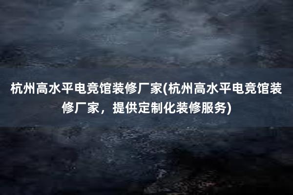 杭州高水平电竞馆装修厂家(杭州高水平电竞馆装修厂家，提供定制化装修服务)