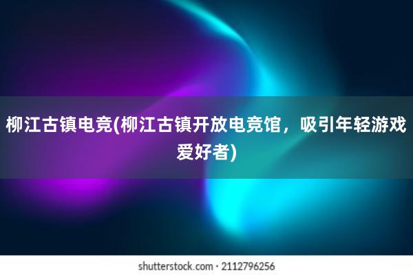 柳江古镇电竞(柳江古镇开放电竞馆，吸引年轻游戏爱好者)