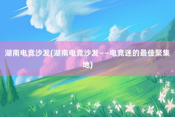 湖南电竞沙发(湖南电竞沙发——电竞迷的最佳聚集地)