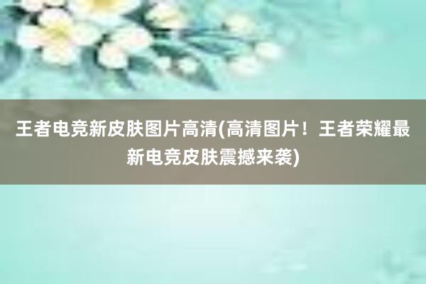 王者电竞新皮肤图片高清(高清图片！王者荣耀最新电竞皮肤震撼来袭)