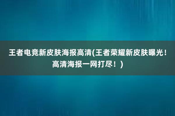 王者电竞新皮肤海报高清(王者荣耀新皮肤曝光！高清海报一网打尽！)