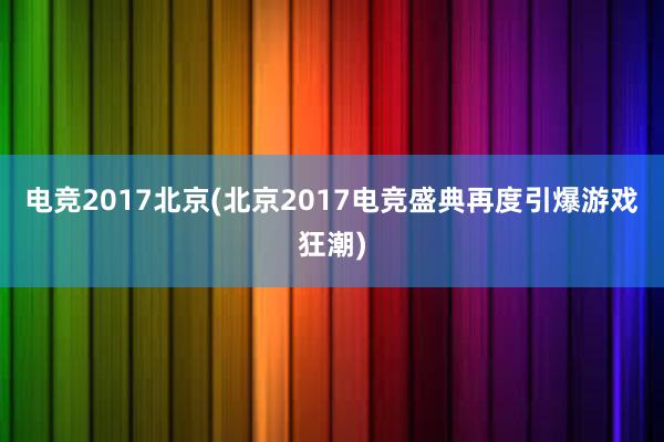 电竞2017北京(北京2017电竞盛典再度引爆游戏狂潮)