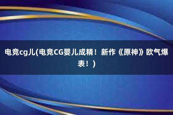 电竞cg儿(电竞CG婴儿成精！新作《原神》欧气爆表！)