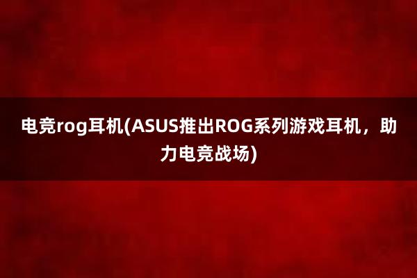 电竞rog耳机(ASUS推出ROG系列游戏耳机，助力电竞战场)