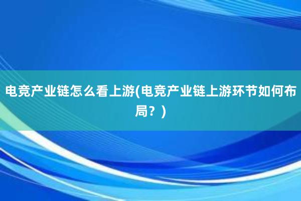 电竞产业链怎么看上游(电竞产业链上游环节如何布局？)