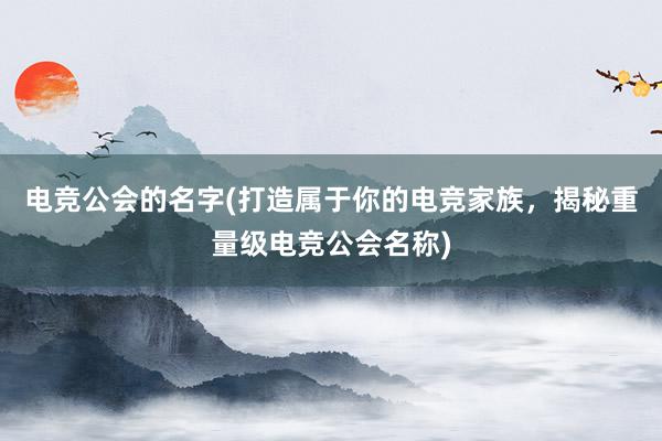 电竞公会的名字(打造属于你的电竞家族，揭秘重量级电竞公会名称)