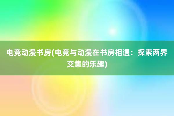 电竞动漫书房(电竞与动漫在书房相遇：探索两界交集的乐趣)